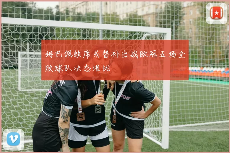 姆巴佩缺席或替补出战欧冠五场全败球队状态堪忧