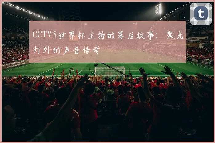 CCTV5世界杯主持的幕后故事：聚光灯外的声音传奇