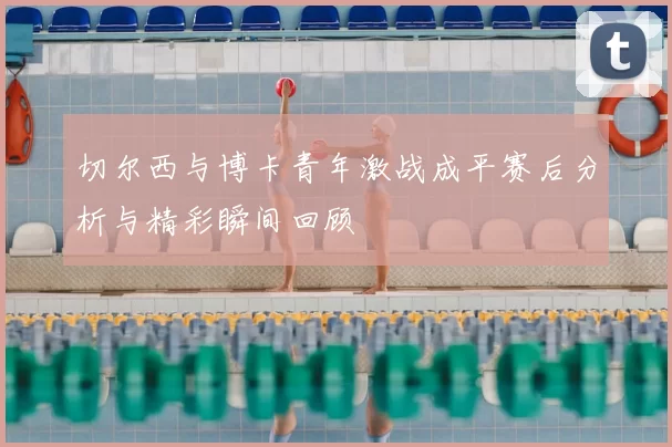 切尔西与博卡青年激战成平赛后分析与精彩瞬间回顾