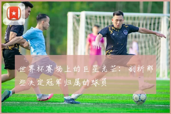 世界杯赛场上的巨星光芒：剖析那些决定冠军归属的球员