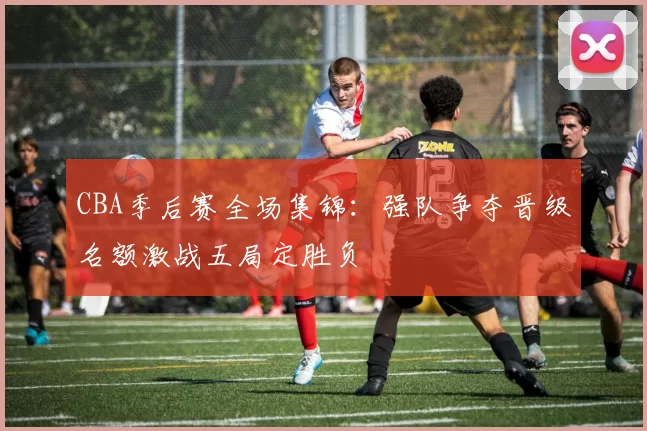 CBA季后赛全场集锦:强队争夺晋级名额激战五局定胜负