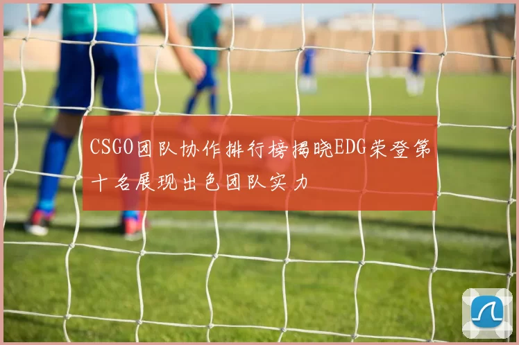 CSGO团队协作排行榜揭晓EDG荣登第十名展现出色团队实力