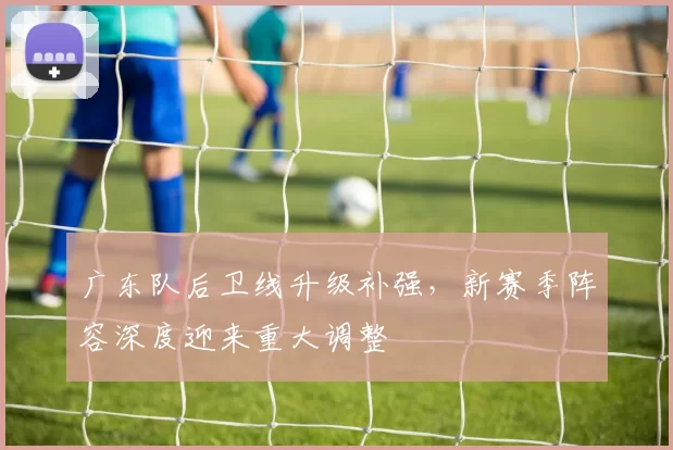 广东队后卫线升级补强，新赛季阵容深度迎来重大调整