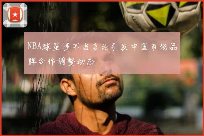 NBA球星涉不当言论引发中国市场品牌合作调整动态