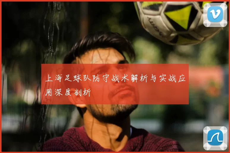 上海足球队防守战术解析与实战应用深度剖析