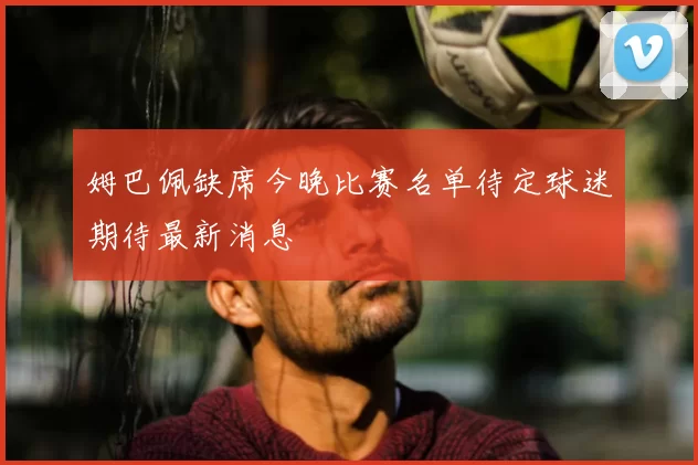 姆巴佩缺席今晚比赛名单待定球迷期待最新消息
