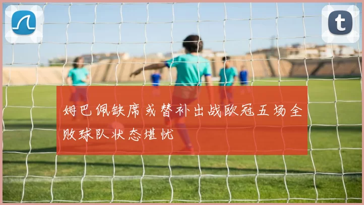 姆巴佩缺席或替补出战欧冠五场全败球队状态堪忧
