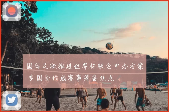 国际足联推进世界杯联合申办方案 多国合作成赛事筹备焦点