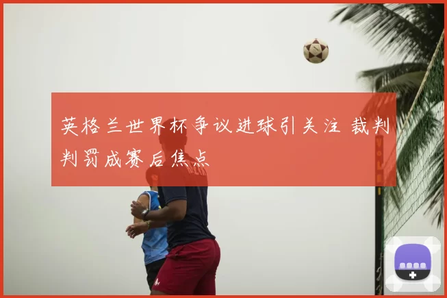 英格兰世界杯争议进球引关注 裁判判罚成赛后焦点
