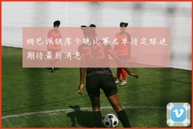 姆巴佩缺席今晚比赛名单待定球迷期待最新消息