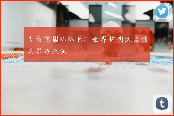 专访德国队队长:世界杯淘汰后的反思与未来