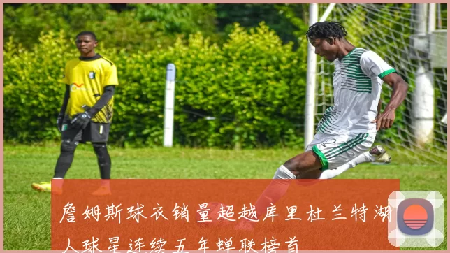 詹姆斯球衣销量超越库里杜兰特湖人球星连续五年蝉联榜首