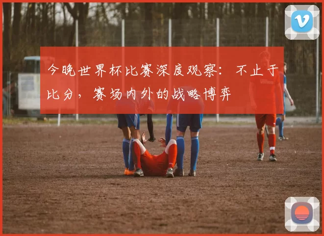 今晚世界杯比赛深度观察:不止于比分,赛场内外的战略博弈