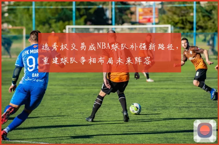 选秀权交易成NBA球队补强新路径,重建球队争相布局未来阵容